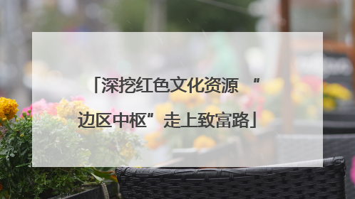 深挖红色文化资源 “边区中枢”走上致富路