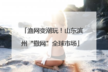 渔网变潮玩！山东滨州“撒网”全球市场
