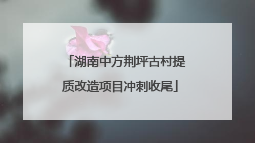 湖南中方荆坪古村提质改造项目冲刺收尾