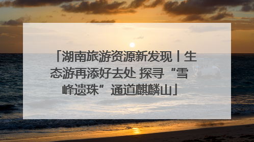 湖南旅游资源新发现丨生态游再添好去处 探寻“雪峰遗珠”通道麒麟山