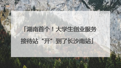 湖南首个！大学生创业服务接待站“开”到了长沙南站