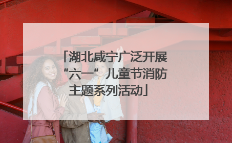 湖北咸宁广泛开展“六一”儿童节消防主题系列活动