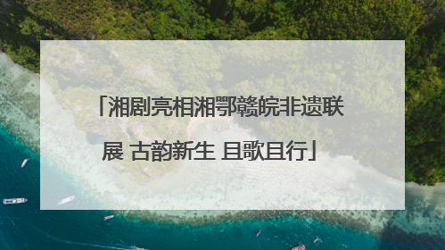 湘剧亮相湘鄂赣皖非遗联展 古韵新生 且歌且行