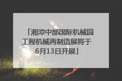 湘潭中部国际机械园工程机械再制造展将于6月13日开展