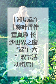 湘见端午丨粽叶香伴童真趣 长沙世界之窗“端午·六一”双节活动将启