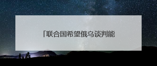 联合国希望俄乌谈判能达成“无条件停火”