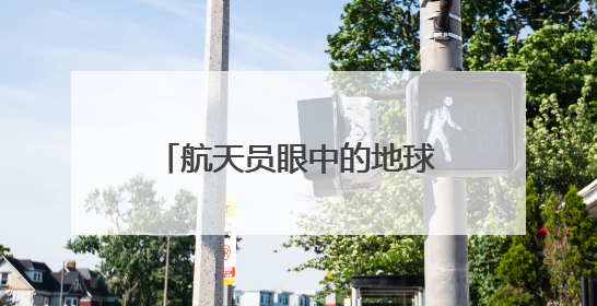 航天员眼中的地球家园是什么样子？