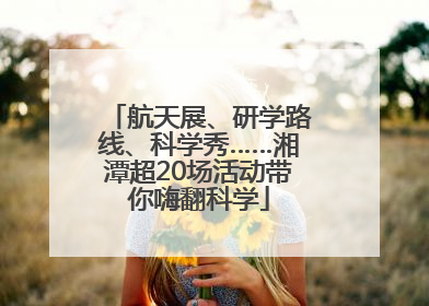 航天展、研学路线、科学秀……湘潭超20场活动带你嗨翻科学