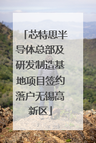 芯特思半导体总部及研发制造基地项目签约落户无锡高新区