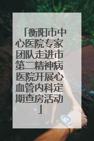 衡阳市中心医院专家团队走进市第二精神病医院开展心血管内科定期查房活动