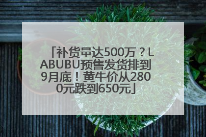 补货量达500万？LABUBU预售发货排到9月底！黄牛价从2800元跌到650元