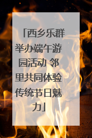 西乡乐群举办端午游园活动 邻里共同体验传统节日魅力
