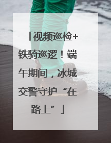 视频巡检+铁骑巡逻！端午期间，冰城交警守护“在路上”
