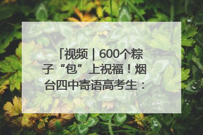 视频｜600个粽子“包”上祝福！烟台四中寄语高考生：一举高“粽”