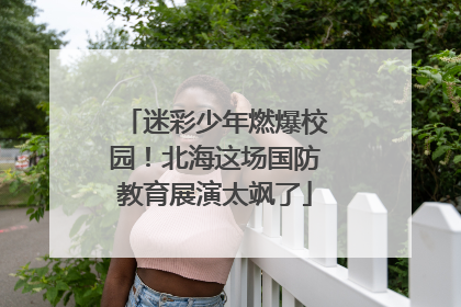 迷彩少年燃爆校园！北海这场国防教育展演太飒了