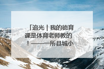 追光｜我的德育课是体育老师教的！——一所县城小学的思政课改革