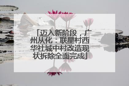 迈入新阶段，广州从化：联星村西华社城中村改造现状拆除全面完成