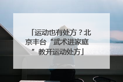 运动也有处方？北京丰台“武术进家庭”教开运动处方