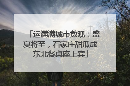 运满满城市数观：盛夏将至，石家庄甜瓜成东北餐桌座上宾