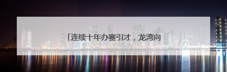 连续十年办赛引才，龙湾向大学生发出创业就业邀请函