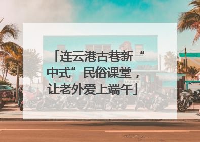 连云港古巷新“中式”民俗课堂，让老外爱上端午
