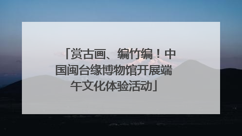 赏古画、编竹编！中国闽台缘博物馆开展端午文化体验活动