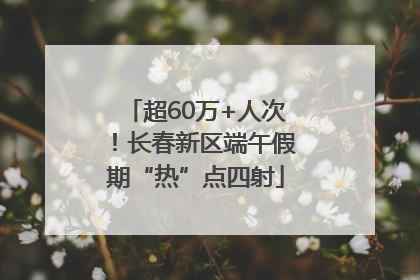 超60万+人次！长春新区端午假期“热”点四射