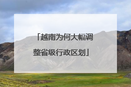 越南为何大幅调整省级行政区划