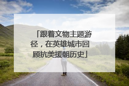 跟着文物主题游径，在英雄城市回顾抗美援朝历史