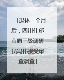 退休一个月后，四川什邡市原三级调研员冯伟接受审查调查