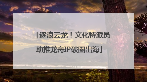逐浪云龙！文化特派员助推龙舟IP破圈出海