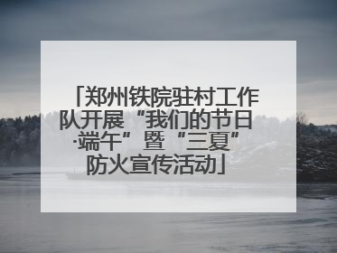 郑州铁院驻村工作队开展“我们的节日·端午”暨“三夏”防火宣传活动