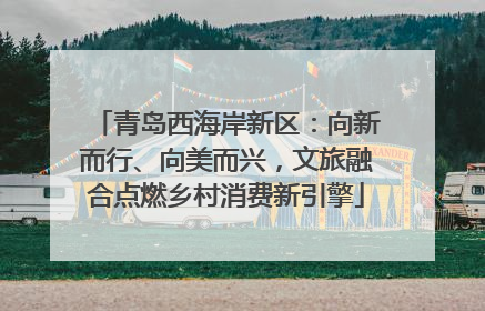 青岛西海岸新区：向新而行、向美而兴，文旅融合点燃乡村消费新引擎
