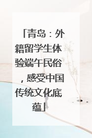 青岛：外籍留学生体验端午民俗，感受中国传统文化底蕴