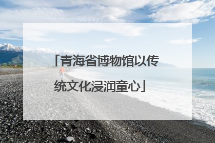 青海省博物馆以传统文化浸润童心