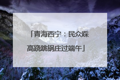 青海西宁：民众踩高跷跳锅庄过端午