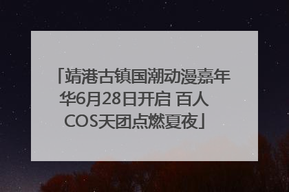 靖港古镇国潮动漫嘉年华6月28日开启 百人COS天团点燃夏夜