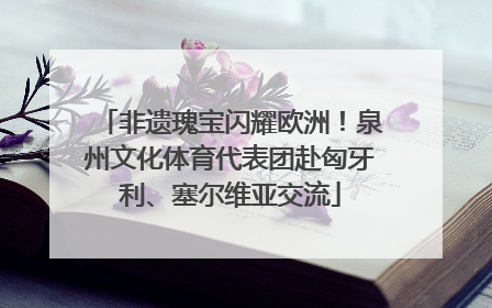 非遗瑰宝闪耀欧洲！泉州文化体育代表团赴匈牙利、塞尔维亚交流