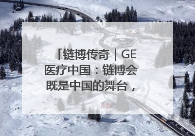 链博传奇｜GE医疗中国：链博会既是中国的舞台，也是世界的橱窗