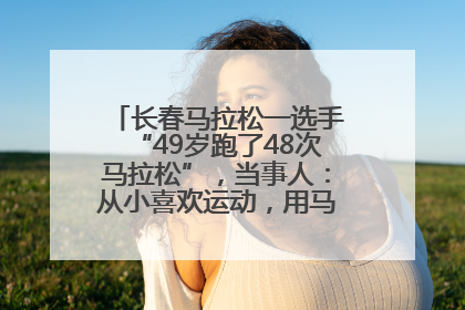 长春马拉松一选手“49岁跑了48次马拉松”，当事人：从小喜欢运动，用马拉松感受大自然