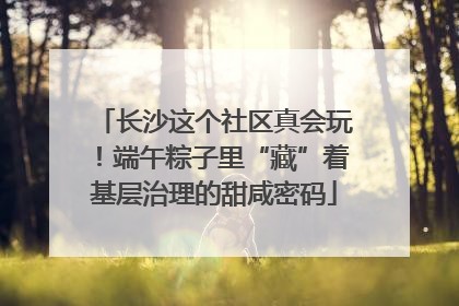 长沙这个社区真会玩！端午粽子里“藏”着基层治理的甜咸密码