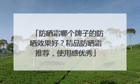 防晒霜哪个牌子的防晒效果好？精品防晒霜推荐，使用感优秀
