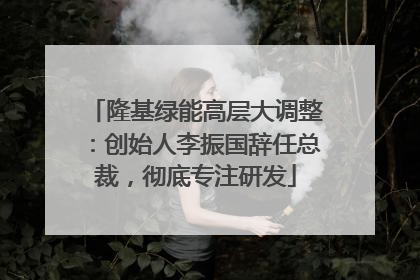 隆基绿能高层大调整：创始人李振国辞任总裁，彻底专注研发