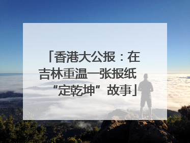 香港大公报：在吉林重温一张报纸“定乾坤”故事