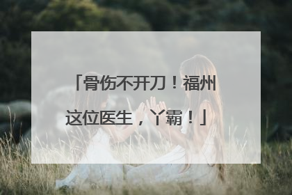 骨伤不开刀！福州这位医生，丫霸！