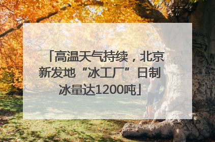 高温天气持续，北京新发地“冰工厂”日制冰量达1200吨