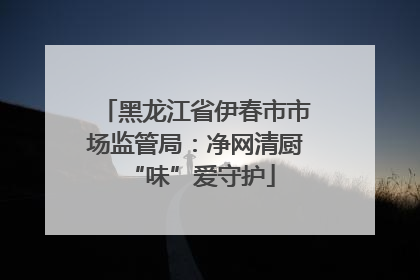 黑龙江省伊春市市场监管局：净网清厨 “味”爱守护
