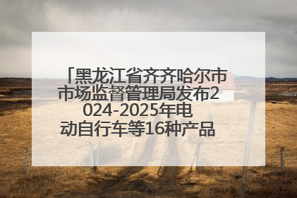 黑龙江省齐齐哈尔市市场监督管理局发布2024-2025年电动自行车等16种产品质量监督抽查情况