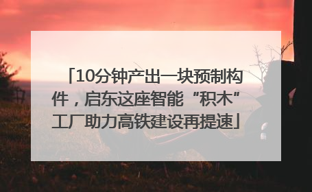 10分钟产出一块预制构件，启东这座智能“积木”工厂助力高铁建设再提速