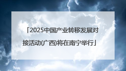 2025中国产业转移发展对接活动(广西)将在南宁举行